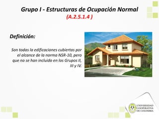 Grupo I - Estructuras de Ocupación Normal
(A.2.5.1.4 )
Definición:
Son todas la edificaciones cubiertas por
el alcance de la norma NSR-10, pero
que no se han incluido en los Grupos II,
III y IV.
 