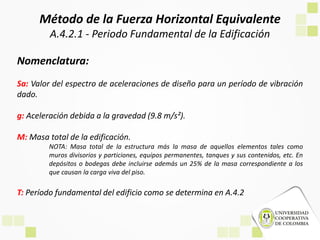 Método de la Fuerza Horizontal Equivalente
A.4.2.1 - Periodo Fundamental de la Edificación
Nomenclatura:
Sa: Valor del espectro de aceleraciones de diseño para un período de vibración
dado.
g: Aceleración debida a la gravedad (9.8 m/s²).
M: Masa total de la edificación.
NOTA: Masa total de la estructura más la masa de aquellos elementos tales como
muros divisorios y particiones, equipos permanentes, tanques y sus contenidos, etc. En
depósitos o bodegas debe incluirse además un 25% de la masa correspondiente a los
que causan la carga viva del piso.
T: Período fundamental del edificio como se determina en A.4.2
 