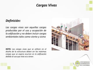 Cargas Vivas
Definición:
Las cargas vivas son aquellas cargas
producidas por el uso y ocupación de
la edificación y no deben incluir cargas
ambientales tales como viento y sismo
NOTA: Las cargas vivas que se utilicen en el
diseño de la estructura deben ser las máximas
cargas que se espera ocurran en la edificación
debido al uso que ésta va a tener.
 