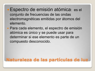  Espectro de emisión atómica: es el
  conjunto de frecuencias de las ondas
  electromagnéticas emitidas por átomos del
  elemento.
 Para cada elemento, el espectro de emisión
  atómica es único y se puede usar para
  determinar si ese elemento es parte de un
  compuesto desconocido.




Naturaleza de las partículas de luz
 
