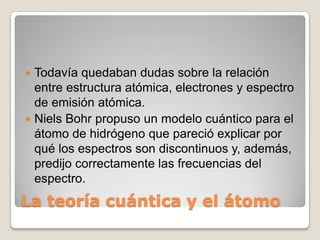  Todavía quedaban dudas sobre la relación
  entre estructura atómica, electrones y espectro
  de emisión atómica.
 Niels Bohr propuso un modelo cuántico para el
  átomo de hidrógeno que pareció explicar por
  qué los espectros son discontinuos y, además,
  predijo correctamente las frecuencias del
  espectro.
La teoría cuántica y el átomo
 