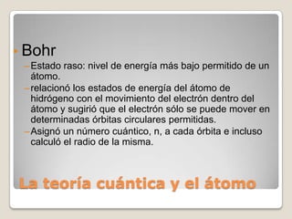 •   Bohr
    – Estado raso: nivel de energía más bajo permitido de un
      átomo.
    – relacionó los estados de energía del átomo de
      hidrógeno con el movimiento del electrón dentro del
      átomo y sugirió que el electrón sólo se puede mover en
      determinadas órbitas circulares permitidas.
    – Asignó un número cuántico, n, a cada órbita e incluso
      calculó el radio de la misma.



    La teoría cuántica y el átomo
 