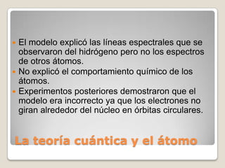  El modelo explicó las líneas espectrales que se
  observaron del hidrógeno pero no los espectros
  de otros átomos.
 No explicó el comportamiento químico de los
  átomos.
 Experimentos posteriores demostraron que el
  modelo era incorrecto ya que los electrones no
  giran alrededor del núcleo en órbitas circulares.


La teoría cuántica y el átomo
 