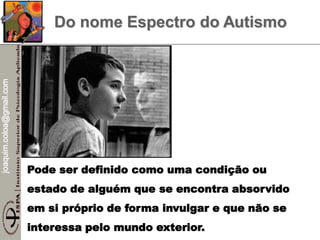 joaquim.coloa@gmail.com
Do nome Espectro do Autismo
Pode ser definido como uma condição ou
estado de alguém que se encontra absorvido
em si próprio de forma invulgar e que não se
interessa pelo mundo exterior.
 