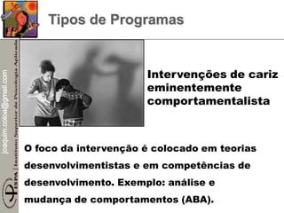 joaquim.coloa@gmail.com
Tipos de Programas
O foco da intervenção é colocado em teorias
desenvolvimentistas e em competências de
desenvolvimento. Exemplo: análise e
mudança de comportamentos (ABA).
Intervenções de cariz
eminentemente
comportamentalista
 