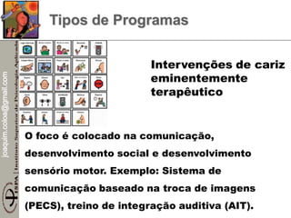 joaquim.coloa@gmail.com
Tipos de Programas
O foco é colocado na comunicação,
desenvolvimento social e desenvolvimento
sensório motor. Exemplo: Sistema de
comunicação baseado na troca de imagens
(PECS), treino de integração auditiva (AIT).
Intervenções de cariz
eminentemente
terapêutico
 