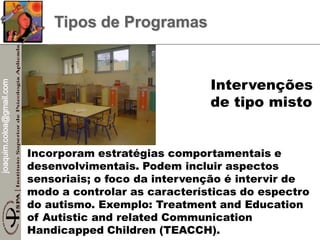 joaquim.coloa@gmail.com
Incorporam estratégias comportamentais e
desenvolvimentais. Podem incluir aspectos
sensoriais; o foco da intervenção é intervir de
modo a controlar as características do espectro
do autismo. Exemplo: Treatment and Education
of Autistic and related Communication
Handicapped Children (TEACCH).
Intervenções
de tipo misto
Tipos de Programas
 