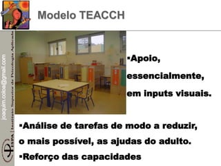 joaquim.coloa@gmail.com
Modelo TEACCH
Análise de tarefas de modo a reduzir,
o mais possível, as ajudas do adulto.
Reforço das capacidades
Apoio,
essencialmente,
em inputs visuais.
 