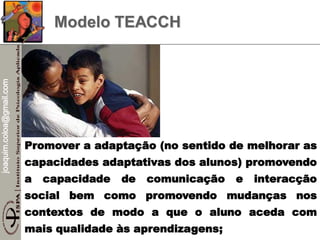 joaquim.coloa@gmail.com
Modelo TEACCH
Promover a adaptação (no sentido de melhorar as
capacidades adaptativas dos alunos) promovendo
a capacidade de comunicação e interacção
social bem como promovendo mudanças nos
contextos de modo a que o aluno aceda com
mais qualidade às aprendizagens;
 