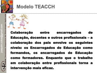joaquim.coloa@gmail.com
Modelo TEACCH
Colaboração entre encarregados de
Educação, docentes e outros profissionais – a
colaboração dos pais envolve os seguintes
níveis: os Encarregados de Educação como
formandos, os encarregados de Educação
como formadores. Enquanto que o trabalho
em colaboração entre profissionais torna a
intervenção mais eficaz.
 
