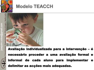 joaquim.coloa@gmail.com
Modelo TEACCH
Avaliação individualizada para a intervenção – é
necessário proceder a uma avaliação formal e
informal de cada aluno para implementar e
delimitar as acções mais adequadas.
 