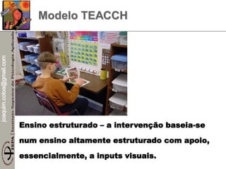 joaquim.coloa@gmail.com
Modelo TEACCH
Ensino estruturado – a intervenção baseia-se
num ensino altamente estruturado com apoio,
essencialmente, a inputs visuais.
 