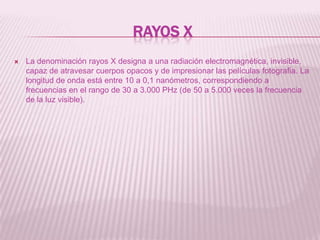 Rayos XLa denominación rayos X designa a una radiación electromagnética, invisible, capaz de atravesar cuerpos opacos y de impresionar las películas fotografia. La longitud de onda está entre 10 a 0,1 nanómetros, correspondiendo a frecuencias en el rango de 30 a 3.000 PHz (de 50 a 5.000 veces la frecuencia de la luz visible).