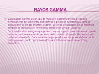 Rayos gammaLa radiación gamma es un tipo de radiación electromagnética producida generalmente por elementos radioactivos o procesos subatómicos como la aniquilación de un par positron-electron. Este tipo de radiación de tal magnitud también es producida en fenómenos astrofísicos de gran violencia.     Debido a las altas energías que poseen, los rayos gamma constituyen un tipo de radiación ionizante capaz de penetrar en la materia más profundamente que la radiación alfa o beta. Dada su alta energía pueden causar grave daño al núcleo de las células , por lo que son usados para esterilizar equipos médicos y alimentos