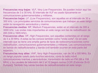 Frecuencias muy bajas: VLF, Very Low Frequencies. Se pueden incluir aquí las frecuencias de 3 a 30 kHz. El intervalo de VLF es usado típicamente en comunicaciones gubernamentales y militares. Frecuencias bajas: LF, (Low Frequencies), son aquellas en el intervalo de 30 a 300 kHz. Los principales servicios de comunicaciones que trabajan en este rango están la navegación aeronáutica y marina. Frecuencias medias: MF, Medium Frequencies, están en el intervalo de 300 a 3000 kHz. Las ondas más importantes en este rango son las de radiodifusión de AM (530 a 1605 kHz). Frecuencias altas: HF, High Frequencies, son aquellas contenidas en el rango de 3 a 30 MHz. A estas se les conoce también como "onda corta". Es en este intervalo que se tiene una amplia gama de tipos de radiocomunicaciones como radiodifusión, comunicaciones gubernamentales y militares. Las comunicaciones en banda de radioaficionados y banda civil también ocurren en esta parte del espectro. Frecuencias muy altas: VHF, Very High Frequencies, van de 30 a 300 MHz. Es un rango popular usado para muchos servicios, como la radio móvil, comunicaciones marinas y aeronáuticas, transmisión de radio en FM (88 a 108 MHz) y los canales de televisión del 2 al 12 [según norma CCIR (Estándar B+G Europa)]. También hay varias bandas de radioaficionados en este rango. 