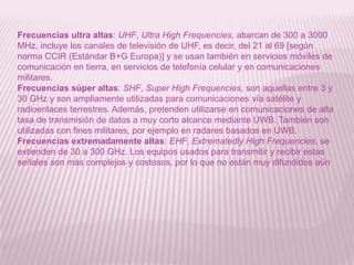 Frecuencias ultra altas: UHF, Ultra High Frequencies, abarcan de 300 a 3000 MHz, incluye los canales de televisión de UHF, es decir, del 21 al 69 [según norma CCIR (Estándar B+G Europa)] y se usan también en servicios móviles de comunicación en tierra, en servicios de telefonía celular y en comunicaciones militares. Frecuencias súper altas: SHF, Super High Frequencies, son aquellas entre 3 y 30 GHz y son ampliamente utilizadas para comunicaciones vía satélite y radioenlaces terrestres. Además, pretenden utilizarse en comunicaciones de alta tasa de transmisión de datos a muy corto alcance mediante UWB. También son utilizadas con fines militares, por ejemplo en radares basados en UWB. Frecuencias extremadamente altas: EHF, Extrematedly High Frequencies, se extienden de 30 a 300 GHz. Los equipos usados para transmitir y recibir estas señales son más complejos y costosos, por lo que no están muy difundidos aún