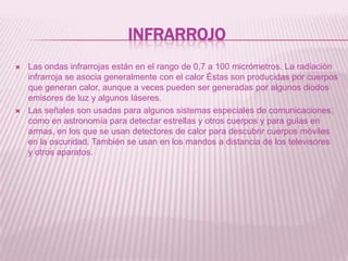 InfrarrojoLas ondas infrarrojas están en el rango de 0,7 a 100 micrómetros. La radiación infrarroja se asocia generalmente con el calor Éstas son producidas por cuerpos que generan calor, aunque a veces pueden ser generadas por algunos diodos emisores de luz y algunos láseres.Las señales son usadas para algunos sistemas especiales de comunicaciones, como en astronomía para detectar estrellas y otros cuerpos y para guías en armas, en los que se usan detectores de calor para descubrir cuerpos móviles en la oscuridad. También se usan en los mandos a distancia de los televisores  y otros aparatos.