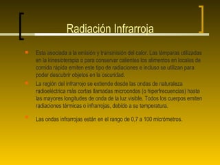 Radiación Infrarroja
   Esta asociada a la emisión y transmisión del calor. Las lámparas utilizadas
    en la kinesioterapia o para conservar calientes los alimentos en locales de
    comida rápida emiten este tipo de radiaciones e incluso se utilizan para
    poder descubrir objetos en la oscuridad.
   La región del infrarrojo se extiende desde las ondas de naturaleza
    radioeléctrica más cortas llamadas microondas (o hiperfrecuencias) hasta
    las mayores longitudes de onda de la luz visible. Todos los cuerpos emiten
    radiaciones térmicas o infrarrojas, debido a su temperatura.

    Las ondas infrarrojas están en el rango de 0,7 a 100 micrómetros.
 
