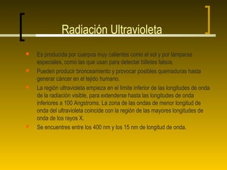 Radiación Ultravioleta
   Es producida por cuerpos muy calientes como el sol y por lámparas
    especiales, como las que usan para detectar billetes falsos.
   Pueden producir bronceamiento y provocar posibles quemaduras hasta
    generar cáncer en el tejido humano.
   La región ultravioleta empieza en el límite inferior de las longitudes de onda
    de la radiación visible, para extenderse hasta las longitudes de onda
    inferiores a 100 Angstroms. La zona de las ondas de menor longitud de
    onda del ultravioleta coincide con la región de las mayores longitudes de
    onda de los rayos X.
   Se encuentres entre los 400 nm y los 15 nm de longitud de onda.
 