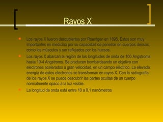 Rayos X
   Los rayos X fueron descubiertos por Roentgen en 1895. Éstos son muy
    importantes en medicina por su capacidad de penetrar en cuerpos densos,
    como los músculos y ser reflejados por los huesos.
   Los rayos X abarcan la región de las longitudes de onda de 100 Angstroms
    hasta 10-4 Angstroms. Se producen bombardeando un objetivo con
    electrones acelerados a gran velocidad, en un campo eléctrico. La elevada
    energía de estos electrones se transforman en rayos X. Con la radiografía
    de los rayos X se puede descubrir las partes ocultas de un cuerpo
    normalmente opaco a la luz visible.
   La longitud de onda está entre 10 a 0,1 nanómetros
 