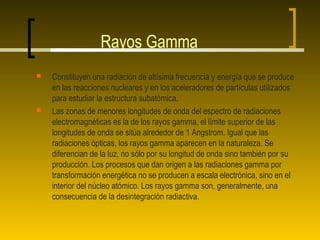 Rayos Gamma
   Constituyen una radiación de altísima frecuencia y energía que se produce
    en las reacciones nucleares y en los aceleradores de partículas utilizados
    para estudiar la estructura subatómica.
   Las zonas de menores longitudes de onda del espectro de radiaciones
    electromagnéticas es la de los rayos gamma, el límite superior de las
    longitudes de onda se sitúa alrededor de 1 Angstrom. Igual que las
    radiaciones ópticas, los rayos gamma aparecen en la naturaleza. Se
    diferencian de la luz, no sólo por su longitud de onda sino también por su
    producción. Los procesos que dan origen a las radiaciones gamma por
    transformación energética no se producen a escala electrónica, sino en el
    interior del núcleo atómico. Los rayos gamma son, generalmente, una
    consecuencia de la desintegración radiactiva.
 