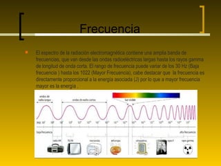 Frecuencia
   El espectro de la radiación electromagnética contiene una amplia banda de
    frecuencias, que van desde las ondas radioeléctricas largas hasta los rayos gamma
    de longitud de onda corta. El rango de frecuencia puede variar de los 30 Hz (Baja
    frecuencia ) hasta los 1022 (Mayor Frecuencia), cabe destacar que la frecuencia es
    directamente proporcional a la energía asociada (J) por lo que a mayor frecuencia
    mayor es la energía .
 
