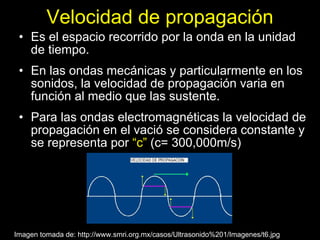Velocidad de propagación
 • Es el espacio recorrido por la onda en la unidad
   de tiempo.
 • En las ondas mecánicas y particularmente en los
   sonidos, la velocidad de propagación varia en
   función al medio que las sustente.
 • Para las ondas electromagnéticas la velocidad de
   propagación en el vació se considera constante y
   se representa por “c” (c= 300,000m/s)




Imagen tomada de: http://www.smri.org.mx/casos/Ultrasonido%201/Imagenes/t6.jpg
 