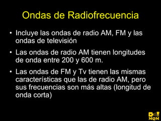 Ondas de Radiofrecuencia
• Incluye las ondas de radio AM, FM y las
  ondas de televisión
• Las ondas de radio AM tienen longitudes
  de onda entre 200 y 600 m.
• Las ondas de FM y Tv tienen las mismas
  características que las de radio AM, pero
  sus frecuencias son más altas (longitud de
  onda corta)
 