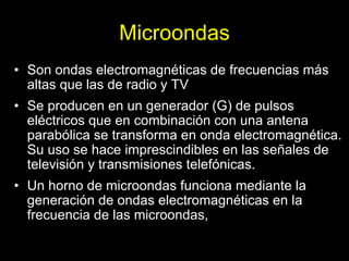 Microondas
• Son ondas electromagnéticas de frecuencias más
  altas que las de radio y TV
• Se producen en un generador (G) de pulsos
  eléctricos que en combinación con una antena
  parabólica se transforma en onda electromagnética.
  Su uso se hace imprescindibles en las señales de
  televisión y transmisiones telefónicas.
• Un horno de microondas funciona mediante la
  generación de ondas electromagnéticas en la
  frecuencia de las microondas,
 