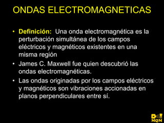 ONDAS ELECTROMAGNETICAS

• Definición: Una onda electromagnética es la
  perturbación simultánea de los campos
  eléctricos y magnéticos existentes en una
  misma región
• James C. Maxwell fue quien descubrió las
  ondas electromagnéticas.
• Las ondas originadas por los campos eléctricos
  y magnéticos son vibraciones accionadas en
  planos perpendiculares entre sí.
 