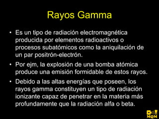 Rayos Gamma
• Es un tipo de radiación electromagnética
  producida por elementos radioactivos o
  procesos subatómicos como la aniquilación de
  un par positrón-electrón.
• Por ejm, la explosión de una bomba atómica
  produce una emisión formidable de estos rayos.
• Debido a las altas energías que poseen, los
  rayos gamma constituyen un tipo de radiación
  ionizante capaz de penetrar en la materia más
  profundamente que la radiación alfa o beta.
 