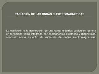 RADIACIÓN DE LAS ONDAS ELECTROMAGNÉTICAS




La oscilación o la aceleración de una carga eléctrica cualquiera genera
un fenómeno físico integrado por componentes eléctricos y magnéticos,
conocido como espectro de radiación de ondas electromagnéticas.
 