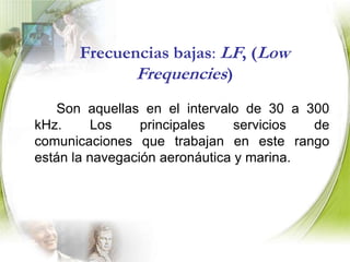 Frecuencias ultra bajas: ULF (Ultra Low Frequencies)		Son aquellas en el intervalo de 300 a 3000 Hz. Este es el intervalo equivalente a la frecuencia sonora normal para la mayor parte de la voz humana