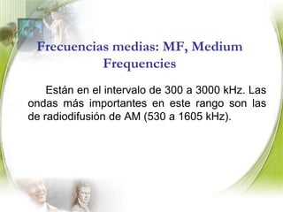 Frecuencias muy bajas: VLF, Very Low Frequencies.		Se pueden incluir aquí las frecuencias de 3 a 30 khz. El intervalo de VLF es usado típicamente en comunicaciones gubernamentales y militares.