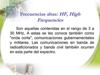 Frecuencias bajas: LF, (Low Frequencies)Son aquellas en el intervalo de 30 a 300 kHz. Los principales servicios de comunicaciones que trabajan en este rango están la navegación aeronáutica y marina.