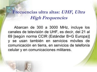 Frecuencias altas: HF, High Frequencies		Son aquellas contenidas en el rango de 3 a 30 MHz. A estas se les conoce también como "onda corta", comunicaciones gubernamentales y militares. Las comunicaciones en banda de radioaficionados y banda civil también ocurren en esta parte del espectro.