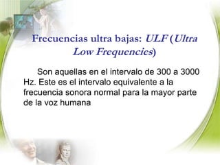 Frecuencia extremadamente baja: ELF (Extremely Low Frequencies)   		 Son intervalo de 3 a 30 Hz. Este rango es equivalente a aquellas frecuencias del sonido en la parte más baja (grave). Enlace de radio a gran distancia.