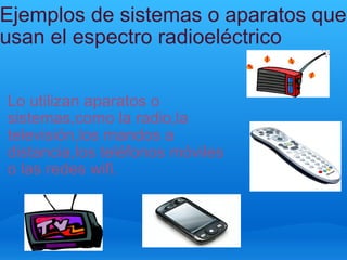 Ejemplos de sistemas o aparatos que usan el espectro radioeléctrico Lo utilizan aparatos o sistemas,como la radio,la televisión,los mandos a distancia,los teléfonos móviles o las redes wifi. 