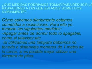 ¿QUÉ MEDIDAS PODRÍAMOS TOMAR PARA REDUCIR LAS RADIACIONES A LAS QUE ESTAMOS SOMETIDOS DIARIAMENTE? Cómo sabemos,diariamente estamos sometidos a radiaciones. Para ello yo tomaría las siguientes medidas: -Apagar antes de dormir todo lo apagable, como el televisor etc. -Si utilizamos una lámpara debemos no tenerla a distancias menores de 1 metro de la cama, si es podible mejor utilizar una lámpara de pilas.   