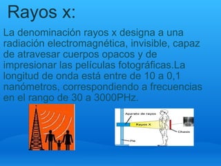 Rayos x: La denominación rayos x designa a una radiación electromagnética, invisible, capaz de atravesar cuerpos opacos y de impresionar las películas fotográficas.La longitud de onda está entre de 10 a 0,1 nanómetros, correspondiendo a frecuencias en el rango de 30 a 3000PHz. 
