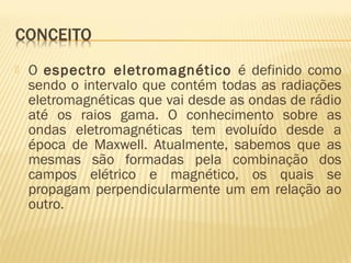  O espectro eletromagnético é definido como
sendo o intervalo que contém todas as radiações
eletromagnéticas que vai desde as ondas de rádio
até os raios gama. O conhecimento sobre as
ondas eletromagnéticas tem evoluído desde a
época de Maxwell. Atualmente, sabemos que as
mesmas são formadas pela combinação dos
campos elétrico e magnético, os quais se
propagam perpendicularmente um em relação ao
outro.
 