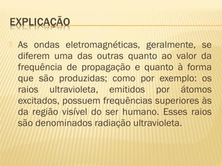  As ondas eletromagnéticas, geralmente, se
diferem uma das outras quanto ao valor da
frequência de propagação e quanto à forma
que são produzidas; como por exemplo: os
raios ultravioleta, emitidos por átomos
excitados, possuem frequências superiores às
da região visível do ser humano. Esses raios
são denominados radiação ultravioleta.
 