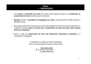 Ondas
 PROPRIEDADES
• Para calcular a velocidade das ondas de energia eletromagnética devem ser consideradas as
características do meio através do qual se deslocam.
• Maxwell descobriu velocidade de propagação das ondas, aproximadamente 3x108 m/seg, ou
300.000 km/seg.
• Pela própria definição de frequência da onda eletromagnética (número de ciclos completados na
unidade de tempo), pode-se concluir que o comprimento de onda será tanto menor quanto
maior for a frequência.
• Assim, o valor do comprimento de onda está diretamente relacionado à frequência e à
velocidade de propagação.
A Frequência é medida em Hertz (ciclos/seg).
Assim, o comprimento de onda em metros será:
l =
14
 