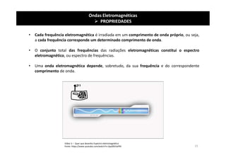 Ondas Eletromagnéticas
 PROPRIEDADES
• Cada frequência eletromagnética é irradiada em um comprimento de onda próprio, ou seja,
a cada frequência corresponde um determinado comprimento de onda.
• O conjunto total das frequências das radiações eletromagnéticas constitui o espectro
eletromagnético, ou espectro de frequências.
• Uma onda eletromagnética depende, sobretudo, da sua frequência e do correspondente
comprimento de onda.
Vídeo 5 – Quer que desenhe Espectro eletromagnético
Fonte: https://www.youtube.com/watch?v=3po0Ek5aPKE 15
 