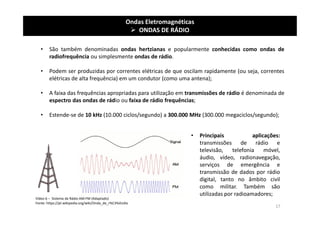 Ondas Eletromagnéticas
 ONDAS DE RÁDIO
• São também denominadas ondas hertzianas e popularmente conhecidas como ondas de
radiofrequência ou simplesmente ondas de rádio.
• Podem ser produzidas por correntes elétricas de que oscilam rapidamente (ou seja, correntes
elétricas de alta frequência) em um condutor (como uma antena);
• A faixa das frequências apropriadas para utilização em transmissões de rádio é denominada de
espectro das ondas de rádio ou faixa de rádio frequências;
• Estende-se de 10 kHz (10.000 ciclos/segundo) a 300.000 MHz (300.000 megaciclos/segundo);
Vídeo 6 – Sistema de Rádio AM-FM (Adaptado)
Fonte: https://pt.wikipedia.org/wiki/Onda_de_r%C3%A1dio
• Principais aplicações:
transmissões de rádio e
televisão, telefonia móvel,
áudio, vídeo, radionavegação,
serviços de emergência e
transmissão de dados por rádio
digital, tanto no âmbito civil
como militar. Também são
utilizadas por radioamadores;
17
 