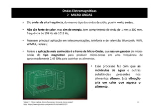 Ondas Eletromagnéticas
 MICRO-ONDAS
• São ondas de alta frequência, do mesmo tipo das ondas de rádio, porém muito curtas;
• Não são fonte de calor, mas sim de energia, tem comprimento de onda de 1 mm a 300 mm,
frequência de 109 Hz até 1011 Hz;
• Possuem principal aplicação em telecomunicações, telefonia e de televisão, Bluetooth, WIFI,
WiMAX, radares;
• Porém a aplicação mais conhecida é o Forno de Micro-Ondas, que usa um gerador de micro-
ondas do tipo magnetron para produzir micro-ondas em uma frequência de
aproximadamente 2,45 GHz para cozinhar os alimentos.
Vídeo 7– Fi5ica Explica - Como funciona o forno de micro-ondas?
http: https://www.youtube.com/watch?v=Gc5xbEQ1QTY
• Esse processo faz com que as
moléculas de água e outras
substâncias presentes nos
alimentos vibrem. Esta vibração
cria um calor que aquece o
alimento.
18
 