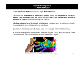 Ondas Eletromagnéticas
 INFRAVERMELHO
• Foi descoberta em 1800 pelo astrônomo inglês William Herschel;
• Ele colocou um termômetro de mercúrio no espectro obtido por um prisma de cristal para
medir o calor emitido por cada cor. Assim descobriu que o calor era mais forte ao lado do
vermelho do espectro, observando que ali não havia luz;
• Não é percebida na forma de luz pelo olho humano, mas pelo calor, através de terminações
nervosas da pele, conhecidas como termorreceptores;
• Quanto mais alta a temperatura do objeto maior será a radiação infravermelha emitida;
• As câmeras termográficas infravermelhas produzem imagens visuais dessa radiação e podem
calcular medições precisas de temperatura sem contato com o objeto.
Figura 11– Electromagnetic Spectrum Infographichttp (adaptado)
https://infograph.venngage.com/p/19023/electromagnetic-spectrum-infographic 19
 