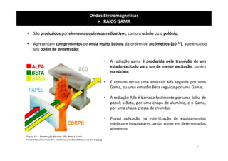 Ondas Eletromagnéticas
 RAIOS GAMA
• São produzidos por elementos químicos radioativos, como o urânio ou o polônio;
• Apresentam comprimentos de onda muito baixos, da ordem de picômetros (10−12), aumentando
seu poder de penetração;
Figura 14 – Penetração de raios Alfa, Beta e Gama
Fonte: https://murlocks.files.wordpress.com/2012/09/tiposrad_bio-bcg.png
• A radiação gama é produzida pela transição de um
estado excitado para um de menor excitação, porém
no núcleo;
• É comum ter-se uma emissão Alfa seguida por uma
Gama, ou uma emissão Beta seguida por uma Gama;
• A radiação Alfa é barrada facilmente por uma folha de
papel; a Beta, por uma chapa de alumínio, e a Gama,
por uma chapa grossa de chumbo;
• Possui aplicação na esterilização de equipamentos
médicos e hospitalares, assim como em determinados
alimentos.
23
 