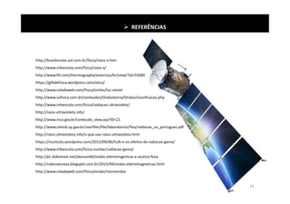  REFERÊNCIAS
http://brasilescola.uol.com.br/fisica/raios-x.htm
http://www.infoescola.com/fisica/raios-x/
http://www.flir.com/thermography/americas/br/view/?id=55680
https://gifsdefisica.wordpress.com/otica/
http://www.coladaweb.com/fisica/ondas/luz-visivel
http://www.sofisica.com.br/conteudos/Ondulatoria/Ondas/classificacao.php
http://www.infoescola.com/fisica/radiacao-ultravioleta/
http://raios-ultravioleta.info/
http://www.inca.gov.br/conteudo_view.asp?ID=21
http://www.cetesb.sp.gov.br/userfiles/file/laboratorios/fiea/radiacao_uv_portugues.pdf
http://raios-ultravioleta.info/o-que-sao-raios-ultravioleta.html
https://murlocks.wordpress.com/2012/09/06/hulk-e-os-efeitos-da-radiacao-gama/
http://www.infoescola.com/fisica-nuclear/radiacao-gama/
http://pt.slideshare.net/skarson60/ondas-eletromagnticas-e-acstica-fsica
http://rubenatureza.blogspot.com.br/2015/09/ondas-eletromagneticas.html
http://www.coladaweb.com/fisica/ondas/microondas
24
 
