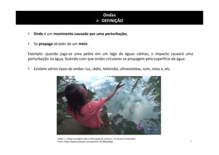 • Onda é um movimento causado por uma perturbação;
• Se propaga através de um meio.
Exemplo: quando joga-se uma pedra em um lago de águas calmas, o impacto causará uma
perturbação na água, fazendo com que ondas circulares se propagem pela superfície da água.
• Existem vários tipos de ondas: luz, rádio, televisão, ultravioletas, som, raios x, etc.
Ondas
 DEFINIÇÃO
Vídeo 1 – Ondas carregam toda a informação do universo - O Universo Conectado
Fonte: https://www.youtube.com/watch?v=fnHfWwpRlsg 3
 